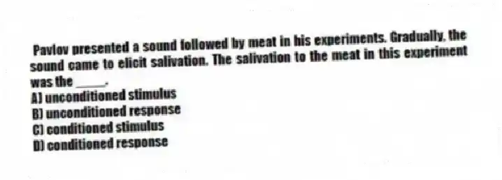 Pavlov presented a sound followed by meat in his experiments. Gradually, the sound came to elicit salivation. The salivation to the meat in this experiment was the ____.
A) unconditioned stimulus
B) unconditioned response
C) conditioned stimulus
D) conditioned response