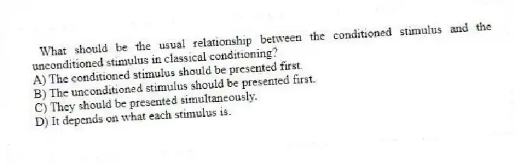 What should be the usual relationship between the conditioned stimulus and the unconditioned stimulus in classical conditioning?
A) The conditioned stimulus should be presented first.
B) The unconditioned stimulus should be presented first.
C) They should be presented simultaneously.
D) It depends on what each stimulus is.