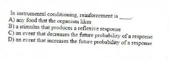In instrumental conditioning, reinforcement is ____.
A) any food that the organism likes
B) a stimulus that produces a reflexive response
C) an event that decreases the future probability of a response
D) an event that increases the future probability of a response