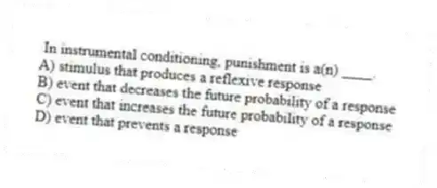 In instrumental conditioning, punishment is a(n) ____.
A) stimulus that produces a reflexive response
B) event that decreases the future probability of a response
C) event that increases the future probability of a response
D) event that prevents a response