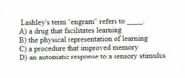 Lashley's term "engram" refers to ____.
A) a drug that facilitates learning
B) the physical representation of learning
C) a procedure that improved memory
D) an automatic response to a sensory stimulus
