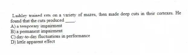  Lashley trained rats on a variety of mazes, then made deep cuts in their cortexes. He found that the cuts produced ____.
A) a temporary impairment
B) a permanent impairment
C) day-to-day fluctuations in performance
D) little apparent effect