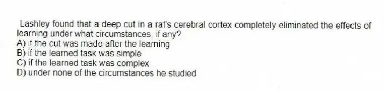 Lashley found that a deep cut in a rat's cerebral cortex completely eliminated the effects of learning under what circumstances, if any?
A) if the cut was made after the learning
B) if the learned task was simple
C) if the learned task was complex
D) under none of the circumstances he studied