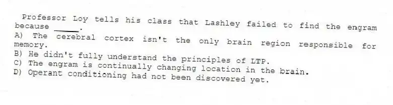 Professor Loy tells his class that Lashley failed to find the engram because _____.
A) The cerebral cortex isn't the only brain region responsible for memory.
B) He didn't fully understand the principles of LTP.
C) The engram is continually changing location in the brain.
D) Operant conditioning had not been discovered yet.