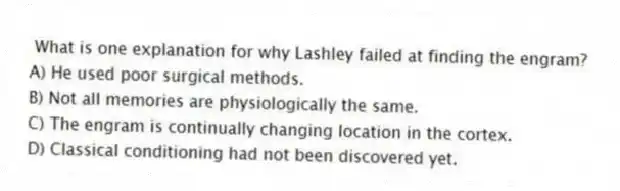 What is one explanation for why Lashley failed at finding the engram?
A) He used poor surgical methods.
B) Not all memories are physiologically the same.
C) The engram is continually changing location in the cortex.
D) Classical conditioning had not been discovered yet.