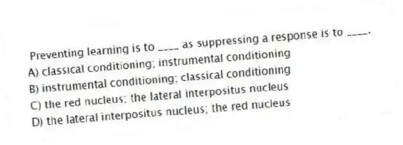 Preventing learning is to ____ as suppressing a response is to ____.
A) classical conditioning; instrumental conditioning
B) instrumental conditioning; classical conditioning
C) the red nucleus; the lateral interpositus nucleus
D) the lateral interpositus nucleus; the red nucleus