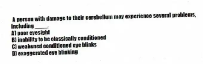 A person with damage to their cerebellum may experience several problems, including ____.
A) poor eyesight
B) inability to be classically conditioned
C) weakened conditioned eye blinks
D) exaggerated eye blinking