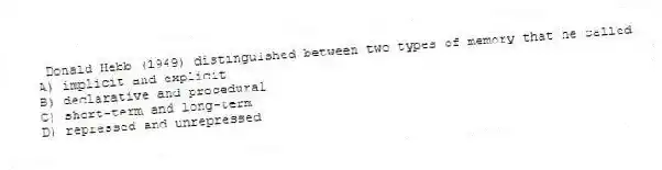 Donald Hebb (1949) distinguished between two types of memory that he called
A) implicit and explicit
B) declarative and procedural
C) short-term and long-term
D) repressed and unrepressed