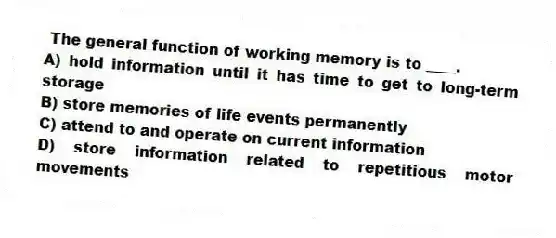 The general function of working memory is to ____.
A) hold information until it has time to get to long-term storage
B) store memories of life events permanently
C) attend to and operate on current information
D) store information related to repetitious motor movements