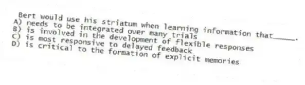 Bert would use his striatum when learning information that_____.
A) needs to be integrated over many trials
B) is involved in the development of flexible responses
C) is most responsive to delayed feedback
D) is critical to the formation of explicit memories