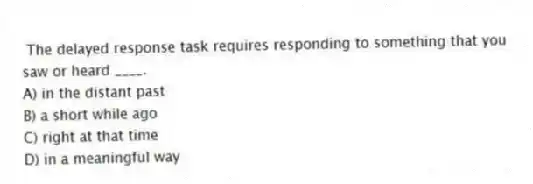 The delayed response task requires responding to something that you saw or heard ____.
A) in the distant past
B) a short while ago
C) right at that time
D) in a meaningful way