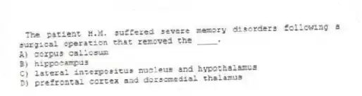 The patient H.M. suffered severe memory disorders following a surgical operation that removed the ____.
A) corpus callosum
B) hippocampus
C) lateral interpositus nucleus and hypothalamus
D) prefrontal cortex and dorsomedial thalamus