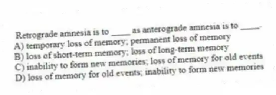 Retrograde amnesia is to ____ as anterograde amnesia is to ____.
A) temporary loss of memory; permanent loss of memory
B) loss of short-term memory; loss of long-term memory
C) inability to form new memories; loss of memory for old events
D) loss of memory for old events; inability to form new memories