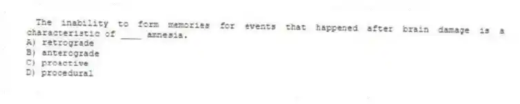 The inability to form memories for events that happened after brain damage is a characteristic of ____ amnesia.
A) retrograde
B) anterograde
C) proactive
D) procedural