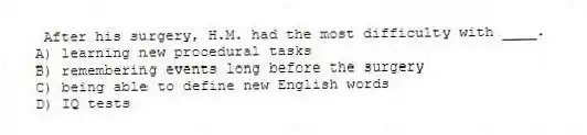 After his surgery, H.M. had the most difficulty with ____.
A) learning new procedural tasks
B) remembering events long before the surgery
C) being able to define new English words
D) IQ tests