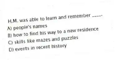 H.M. was able to learn and remember ____.
A) people's names
B) how to find his way to a new residence
C) skills like mazes and puzzles
D) events in recent history
