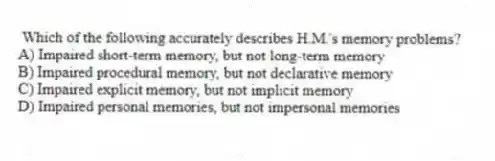 Which of the following accurately describes H.M.'s memory problems?
A) Impaired short-term memory, but not long-term memory
B) Impaired procedural memory, but not declarative memory
C) Impaired explicit memory, but not implicit memory
D) Impaired personal memories, but not impersonal memories