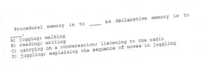 Procedural memory is to ____ as declarative memory is to ____.
A) jogging; walking
B) reading; writing
C) carrying on a conversation; listening to the radio
D) juggling; explaining the sequence of moves in juggling