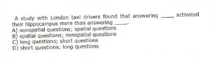A study with London taxi drivers found that answering ____ activated their hippocampus more than answering ____.
A) nonspatial questions; spatial questions
B) spatial questions; nonspatial questions
C) long questions; short questions
D) short questions; long questions