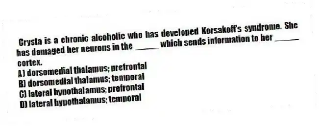 Crysta is a chronic alcoholic who has developed Korsakoff's syndrome. She has damaged her neurons in the _____ which sends information to her _____ cortex.
A) dorsomedial thalamus; prefrontal
B) dorsomedial thalamus; temporal
C) lateral hypothalamus; prefrontal
D) lateral hypothalamus; temporal