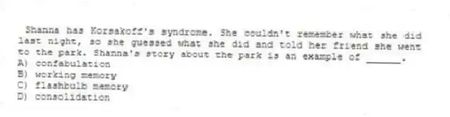 Shanna has Korsakoff's syndrome. She couldn't remember what she did last night, so she guessed what she did and told her friend she went to the park. Shanna's story about the park is an example of ______.
A) confabulation
B) working memory
C) flashbulb memory
D) consolidation