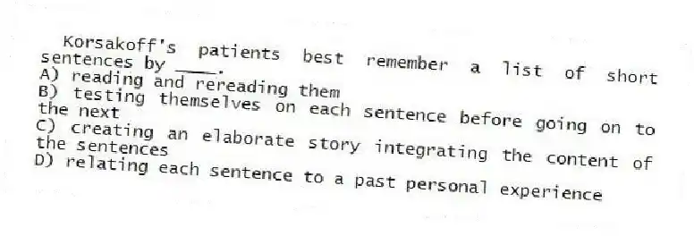 Korsakoff's patients best remember a list of short sentences by ____.
A) reading and rereading them
B) testing themselves on each sentence before going on to the next
C) creating an elaborate story integrating the content of the sentences
D) relating each sentence to a past personal experience