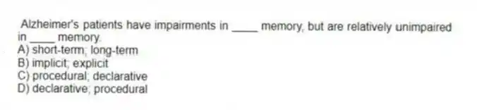  Alzheimer's patients have impairments in ____ memory, but are relatively unimpaired in ____ memory.
A) short-term; long-term
B) implicit; explicit
C) procedural; declarative
D) declarative; procedural