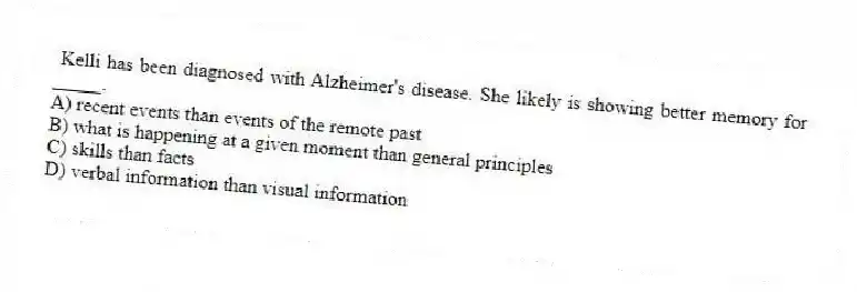 Kelli has been diagnosed with Alzheimer's disease. She likely is showing better memory for _____.
A) recent events than events of the remote past
B) what is happening at a given moment than general principles
C) skills than facts
D) verbal information than visual information