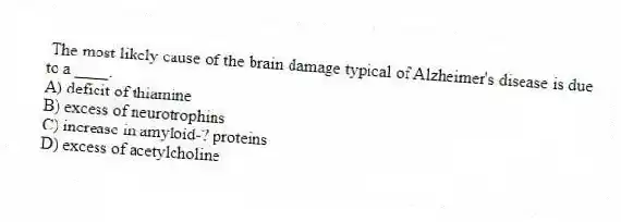 The most likely cause of the brain damage typical of Alzheimer's disease is due to a ____.
A) deficit of thiamine
B) excess of neurotrophins
C) increase in amyloid-? proteins
D) excess of acetylcholine