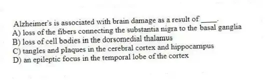 Alzheimer's is associated with brain damage as a result of ____.
A) loss of the fibers connecting the substantia nigra to the basal ganglia
B) loss of cell bodies in the dorsomedial thalamus
C) tangles and plaques in the cerebral cortex and hippocampus
D) an epileptic focus in the temporal lobe of the cortex