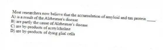 Most researchers now believe that the accumulation of amyloid and tau protein ____.
A) is a result of the Alzheimer's disease
B) are partly the cause of Alzheimer's disease
C) are by-products of acetylcholine
D) are by-products of dying glial cells