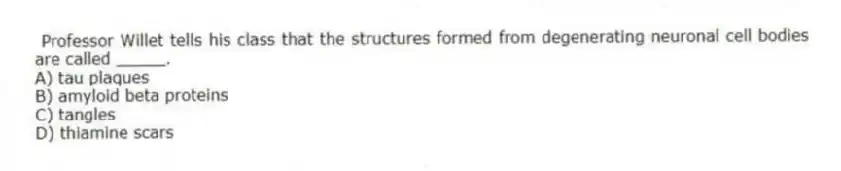 Professor Willet tells his class that the structures formed from degenerating neuronal cell bodies are called _____.
A) tau plaques
B) amyloid beta proteins
C) tangles
D) thiamine scars