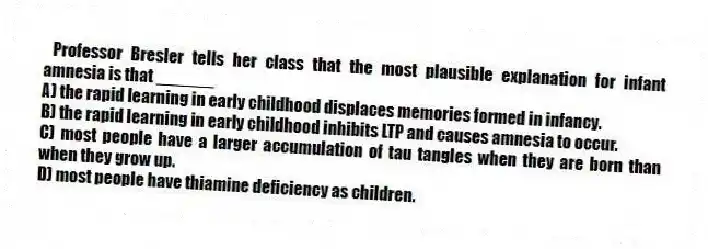 Professor Bresler tells her class that the most plausible explanation for infant amnesia is that ______
A) the rapid learning in early childhood displaces memories formed in infancy.
B) the rapid learning in early childhood inhibits LTP and causes amnesia to occur.
C) most people have a larger accumulation of tau tangles when they are born than when they grow up.
D) most people have thiamine deficiency as children.