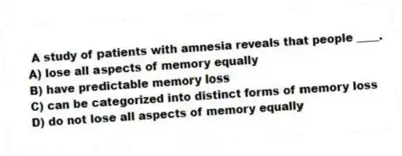 A study of patients with amnesia reveals that people ____.
A) lose all aspects of memory equally
B) have predictable memory loss
C) can be categorized into distinct forms of memory loss
D) do not lose all aspects of memory equally