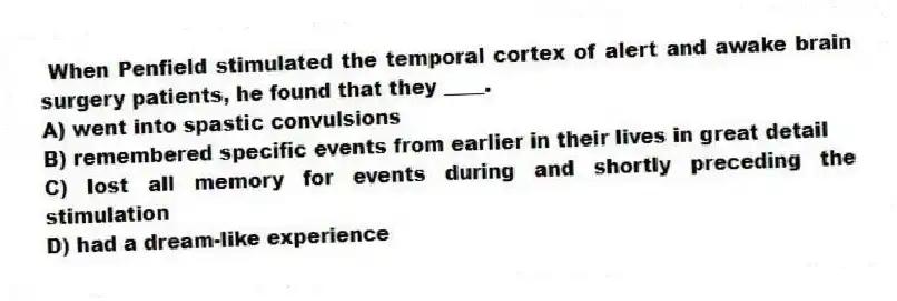 When Penfield stimulated the temporal cortex of alert and awake brain surgery patients, he found that they ____.
A) went into spastic convulsions
B) remembered specific events from earlier in their lives in great detail
C) lost all memory for events during and shortly preceding the stimulation
D) had a dream-like experience