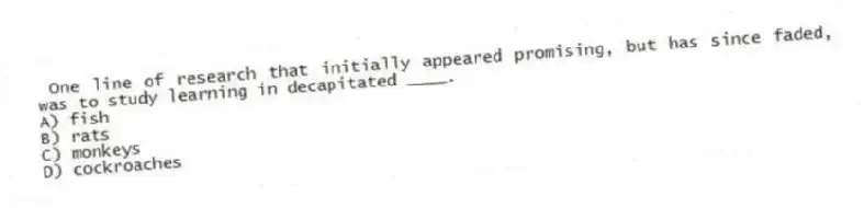 One line of research that initially appeared promising, but has since faded, was to study learning in decapitated ____.
A) fish
B) rats
C) monkeys
D) cockroaches