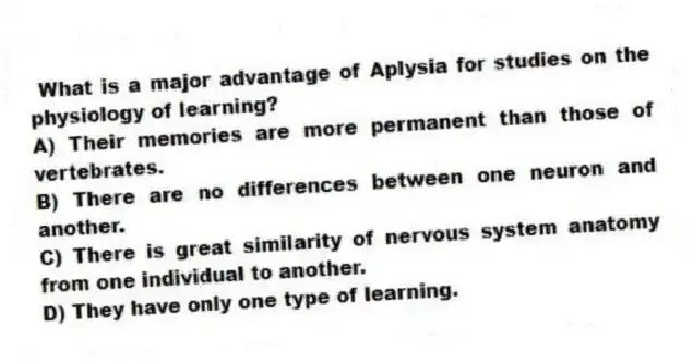What is a major advantage of Aplysia for studies on the physiology of learning?
A) Their memories are more permanent than those of vertebrates.
B) There are no differences between one neuron and another.
C) There is great similarity of nervous system anatomy from one individual to another.
D) They have only one type of learning.