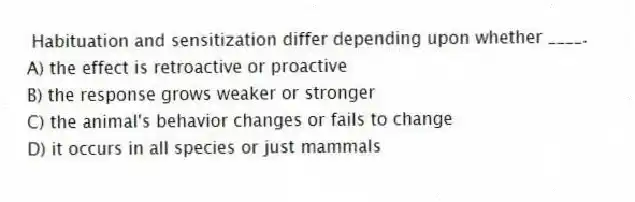 Habituation and sensitization differ depending upon whether ____.
A) the effect is retroactive or proactive
B) the response grows weaker or stronger
C) the animal's behavior changes or fails to change
D) it occurs in all species or just mammals