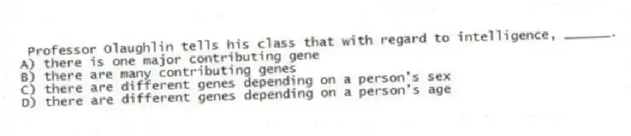 Professor Olaughlin tells his class that with regard to intelligence, ______.
A) there is one major contributing gene
B) there are many contributing genes
C) there are different genes depending on a person's sex
D) there are different genes depending on a person's age