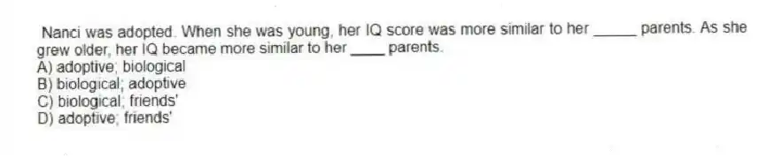 Nanci was adopted. When she was young, her IQ score was more similar to her _____ parents. As she grew older, her IQ became more similar to her ____ parents.
A) adoptive; biological
B) biological; adoptive
C) biological; friends'
D) adoptive; friends'