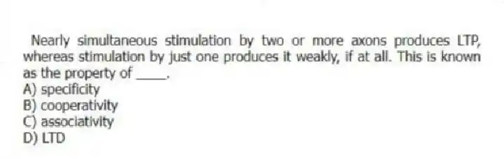 Nearly simultaneous stimulation by two or more axons produces LTP, whereas stimulation by just one produces it weakly, if at all. This is known as the property of ____.
A) specificity
B) cooperativity
C) associativity
D) LTD