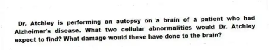 Dr. Atchley is performing an autopsy on a brain of a patient who had Alzheimer's disease. What two cellular abnormalities would Dr. Atchley expect to find? What damage would these have done to the brain?