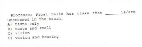 Professor Prost tells her class that _____ is/are uncrossed in the brain.
A) taste only
B) taste and smell
C) vision
D) vision and hearing