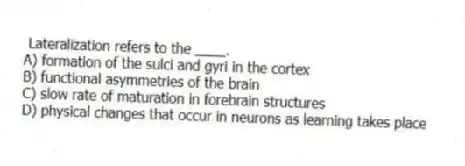 Lateralization refers to the ____.
A) formation of the sulci and gyri in the cortex
B) functional asymmetries of the brain
C) slow rate of maturation in forebrain structures
D) physical changes that occur in neurons as learning takes place
