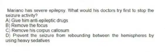 Mariano has severe epilepsy. What would his doctors try first to stop the seizure activity?
A) Give him anti-epileptic drugs
B) Remove the focus
C) Remove his corpus callosum
D) Prevent the seizure from rebounding between the hemispheres by using heavy sedatives