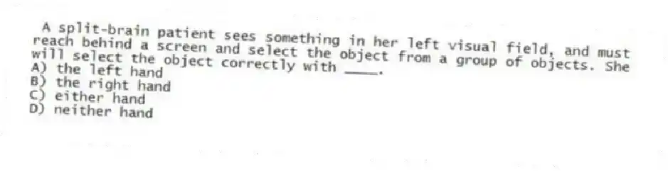 A split-brain patient sees something in her left visual field, and must reach behind a screen and select the object from a group of objects. She will select the object correctly with ____.
A) the left hand
B) the right hand
C) either hand
D) neither hand