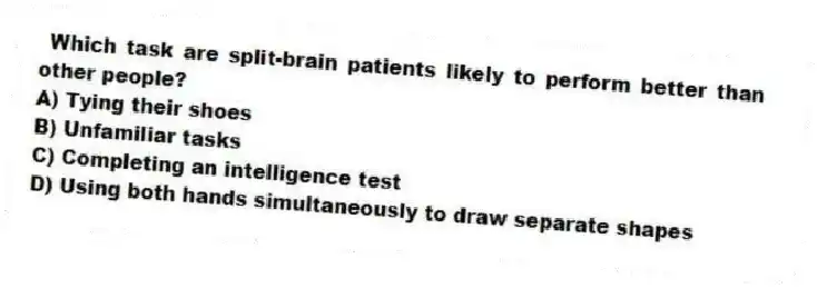 Which task are split-brain patients likely to perform better than other people?
A) Tying their shoes
B) Unfamiliar tasks
C) Completing an intelligence test
D) Using both hands simultaneously to draw separate shapes