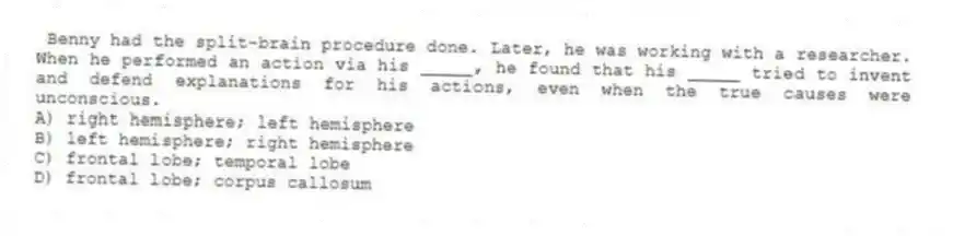 Benny had the split-brain procedure done. Later, he was working with a researcher. When he performed an action via his _____, he found that his _____ tried to invent and defend explanations for his actions, even when the true causes were unconscious.
A) right hemisphere; left hemisphere
B) left hemisphere; right hemisphere
C) frontal lobe; temporal lobe
D) frontal lobe; corpus callosum