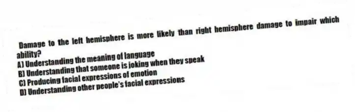 Damage to the left hemisphere is more likely than right hemisphere damage to impair which ability?
A) Understanding the meaning of language
B) Understanding that someone is joking when they speak
C) Producing facial expressions of emotion
D) Understanding other people's facial expressions