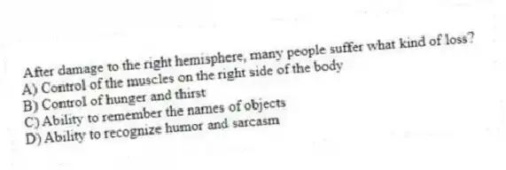 After damage to the right hemisphere, many people suffer what kind of loss?
A) Control of the muscles on the right side of the body
B) Control of hunger and thirst
C) Ability to remember the names of objects
D) Ability to recognize humor and sarcasm